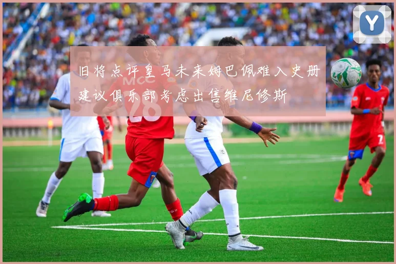 旧将点评皇马未来姆巴佩难入史册建议俱乐部考虑出售维尼修斯