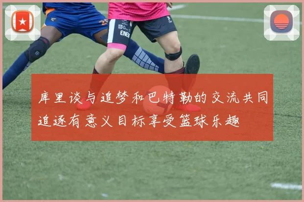 库里谈与追梦和巴特勒的交流共同追逐有意义目标享受篮球乐趣