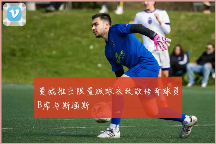 曼城推出限量版球衣致敬传奇球员B席与斯通斯
