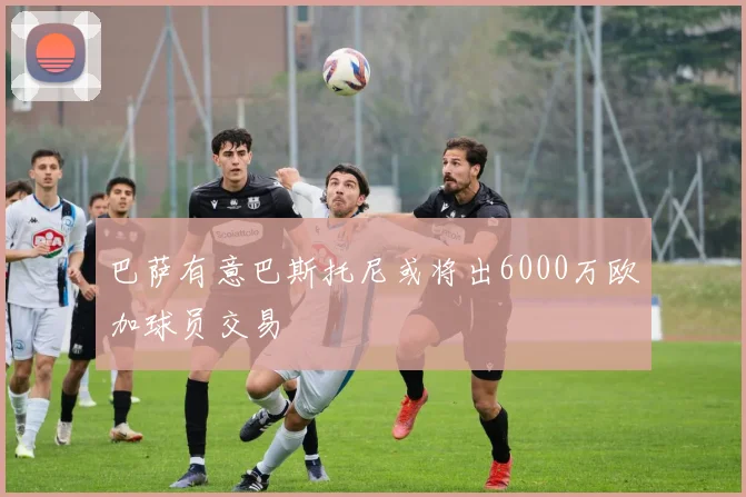 巴萨有意巴斯托尼或将出6000万欧加球员交易