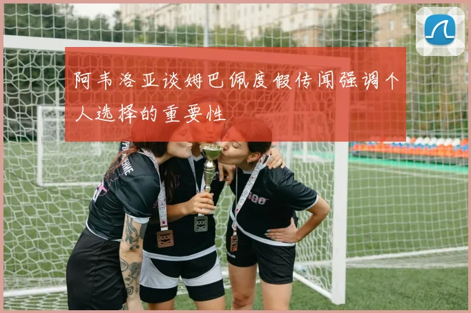 阿韦洛亚谈姆巴佩度假传闻强调个人选择的重要性