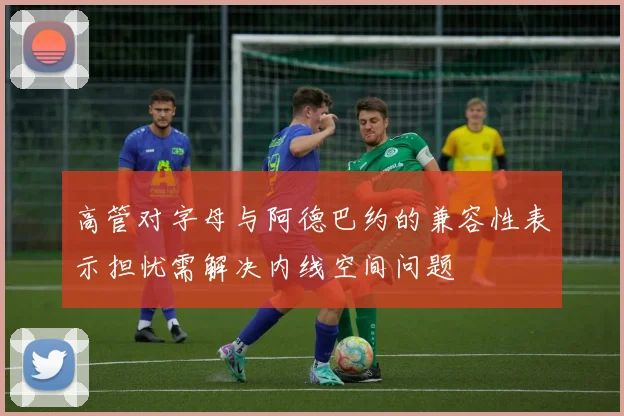 高管对字母与阿德巴约的兼容性表示担忧需解决内线空间问题