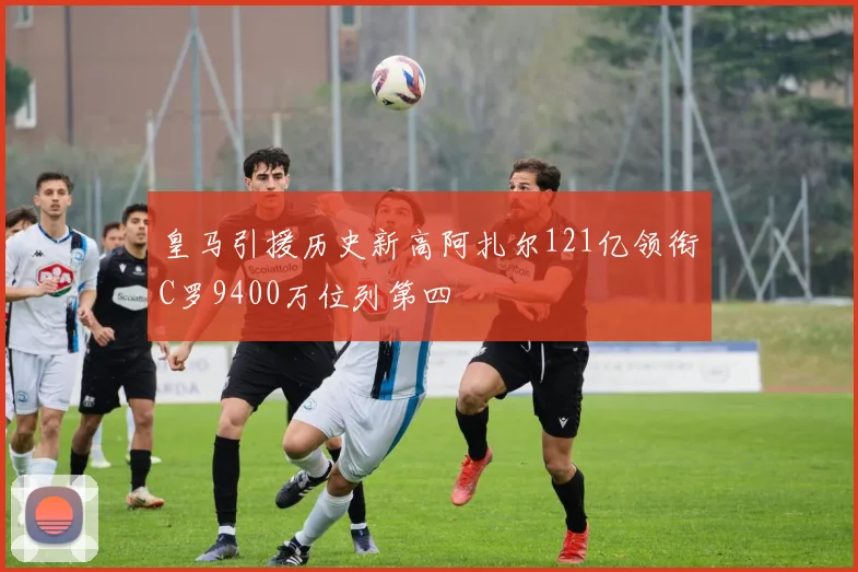 皇马引援历史新高阿扎尔121亿领衔C罗9400万位列第四