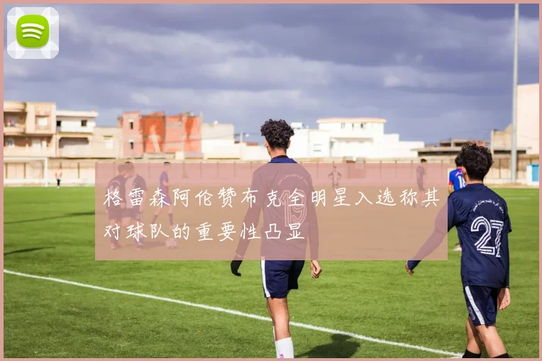 格雷森阿伦赞布克全明星入选称其对球队的重要性凸显