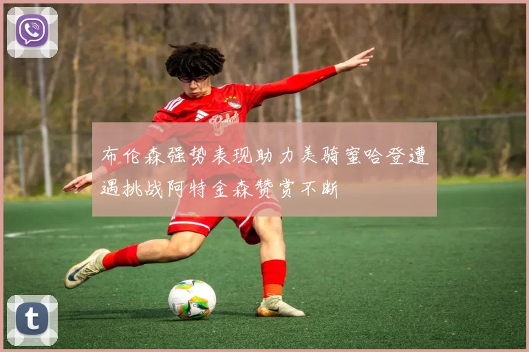 布伦森强势表现助力美骑蜜哈登遭遇挑战阿特金森赞赏不断