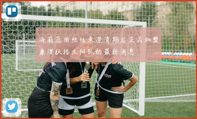 海莉范丽丝结束澄清期后正式加盟康涅狄格太阳队的最新消息