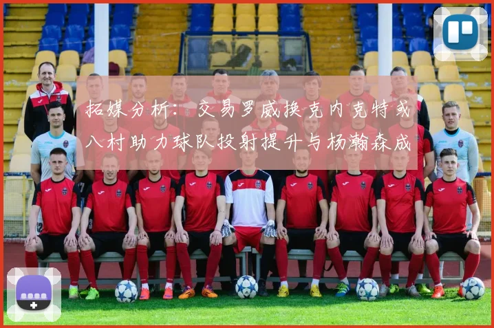 拓媒分析：交易罗威换克内克特或八村助力球队投射提升与杨瀚森成长