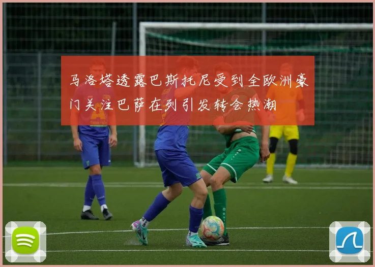 马洛塔透露巴斯托尼受到全欧洲豪门关注巴萨在列引发转会热潮