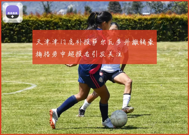 天津津门虎补报萨尔瓦多并撤销豪梅格劳中超报名引发关注