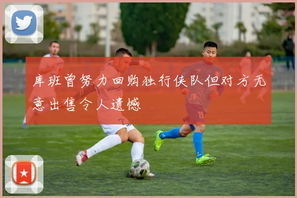 库班曾努力回购独行侠队但对方无意出售令人遗憾