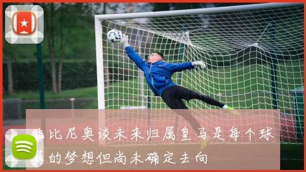 法比尼奥谈未来归属皇马是每个球员的梦想但尚未确定去向