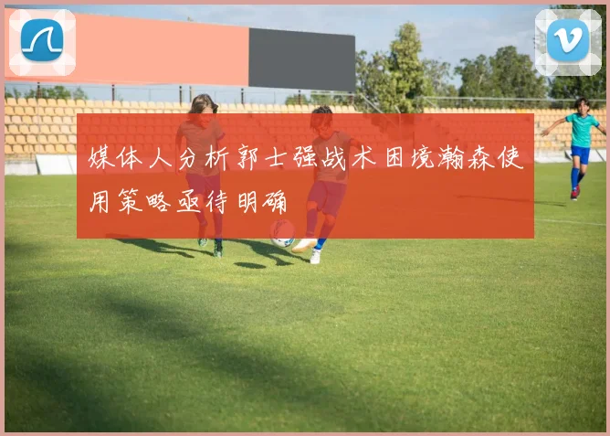 媒体人分析郭士强战术困境瀚森使用策略亟待明确